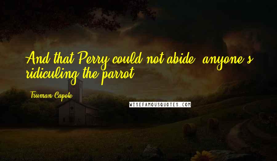 Truman Capote Quotes: And that Perry could not abide: anyone's ridiculing the parrot,