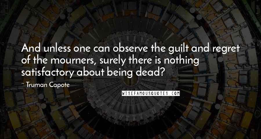 Truman Capote Quotes: And unless one can observe the guilt and regret of the mourners, surely there is nothing satisfactory about being dead?
