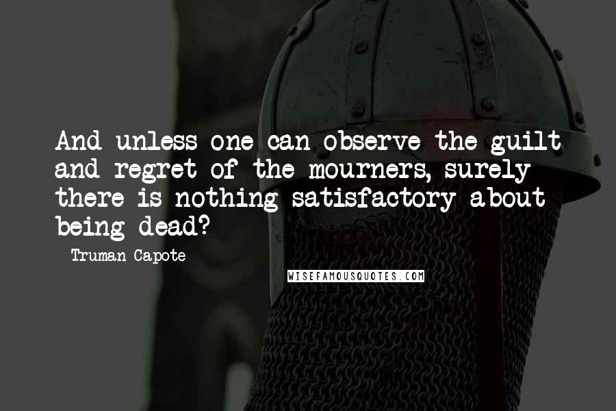 Truman Capote Quotes: And unless one can observe the guilt and regret of the mourners, surely there is nothing satisfactory about being dead?