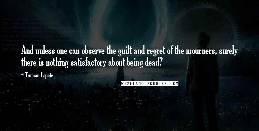 Truman Capote Quotes: And unless one can observe the guilt and regret of the mourners, surely there is nothing satisfactory about being dead?