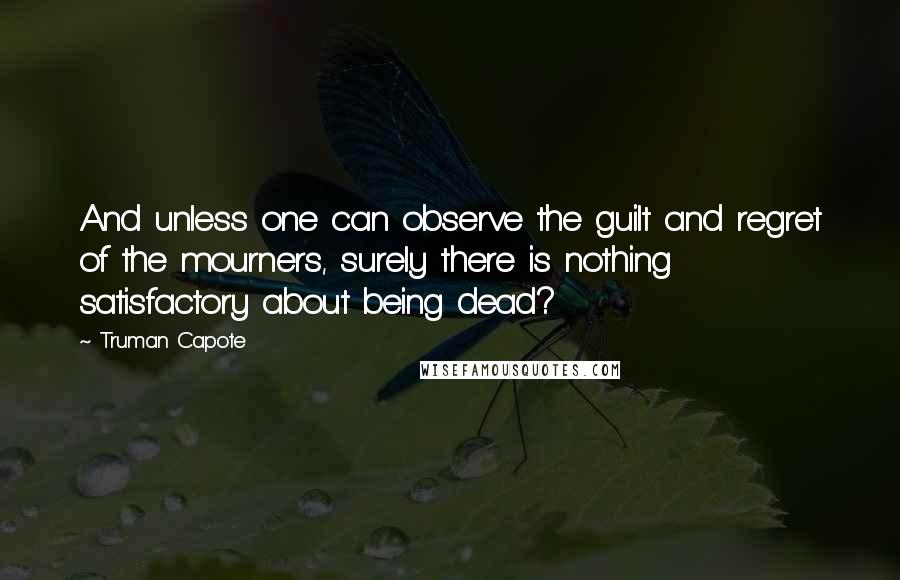 Truman Capote Quotes: And unless one can observe the guilt and regret of the mourners, surely there is nothing satisfactory about being dead?