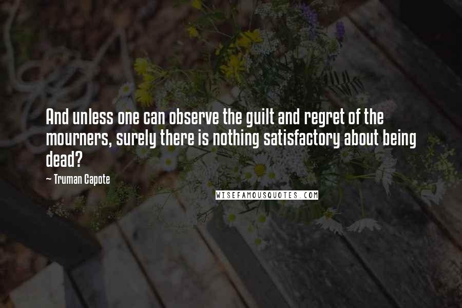 Truman Capote Quotes: And unless one can observe the guilt and regret of the mourners, surely there is nothing satisfactory about being dead?