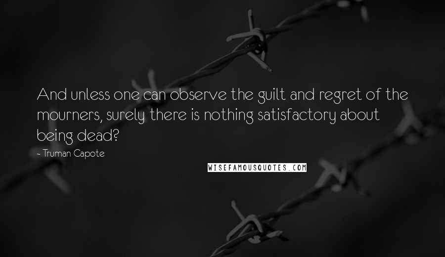 Truman Capote Quotes: And unless one can observe the guilt and regret of the mourners, surely there is nothing satisfactory about being dead?