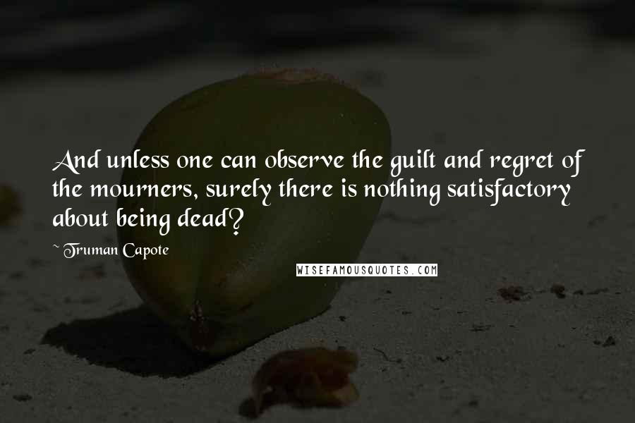 Truman Capote Quotes: And unless one can observe the guilt and regret of the mourners, surely there is nothing satisfactory about being dead?