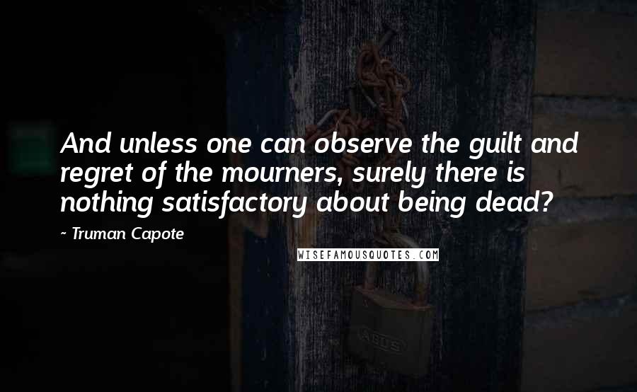 Truman Capote Quotes: And unless one can observe the guilt and regret of the mourners, surely there is nothing satisfactory about being dead?