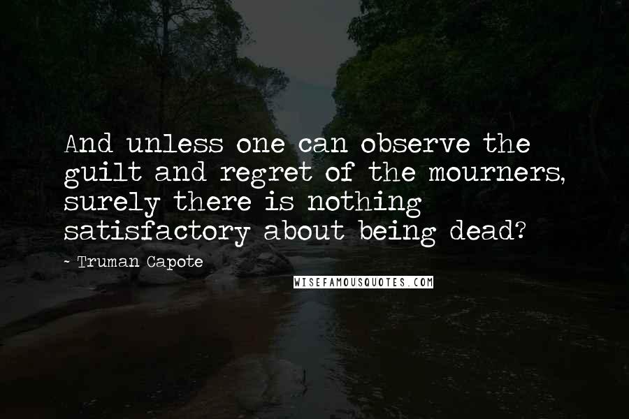 Truman Capote Quotes: And unless one can observe the guilt and regret of the mourners, surely there is nothing satisfactory about being dead?