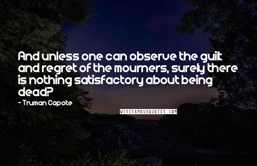 Truman Capote Quotes: And unless one can observe the guilt and regret of the mourners, surely there is nothing satisfactory about being dead?