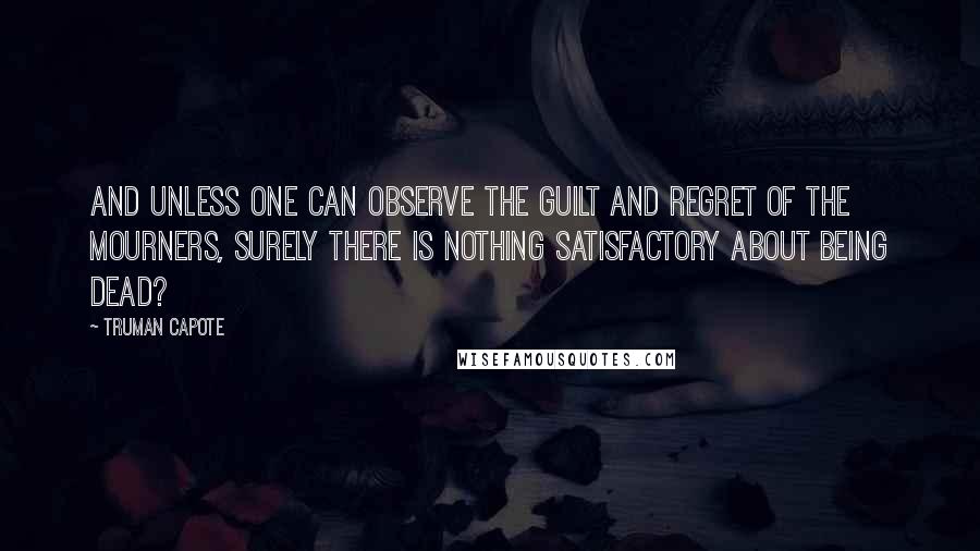 Truman Capote Quotes: And unless one can observe the guilt and regret of the mourners, surely there is nothing satisfactory about being dead?