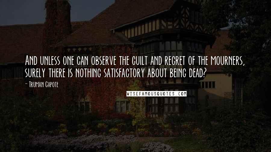 Truman Capote Quotes: And unless one can observe the guilt and regret of the mourners, surely there is nothing satisfactory about being dead?