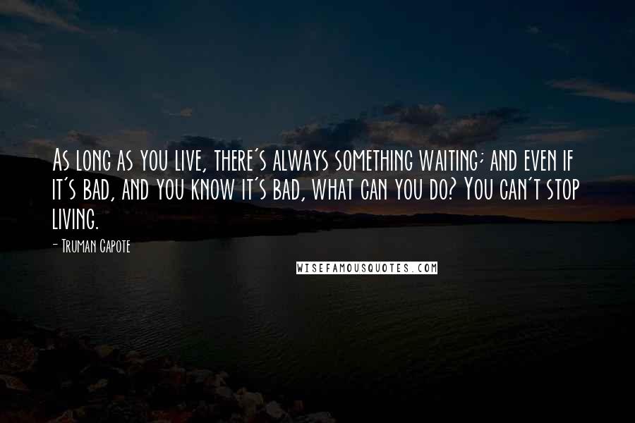 Truman Capote Quotes: As long as you live, there's always something waiting; and even if it's bad, and you know it's bad, what can you do? You can't stop living.