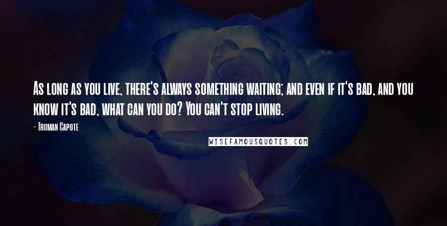 Truman Capote Quotes: As long as you live, there's always something waiting; and even if it's bad, and you know it's bad, what can you do? You can't stop living.