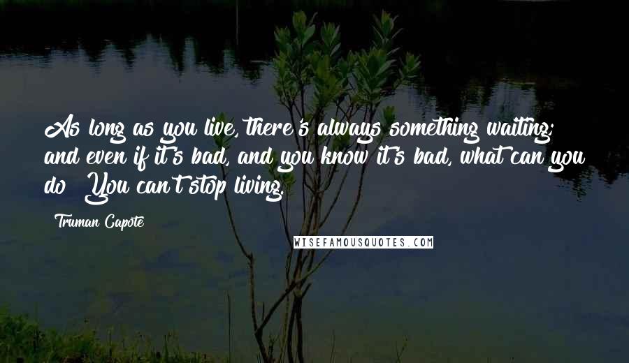 Truman Capote Quotes: As long as you live, there's always something waiting; and even if it's bad, and you know it's bad, what can you do? You can't stop living.