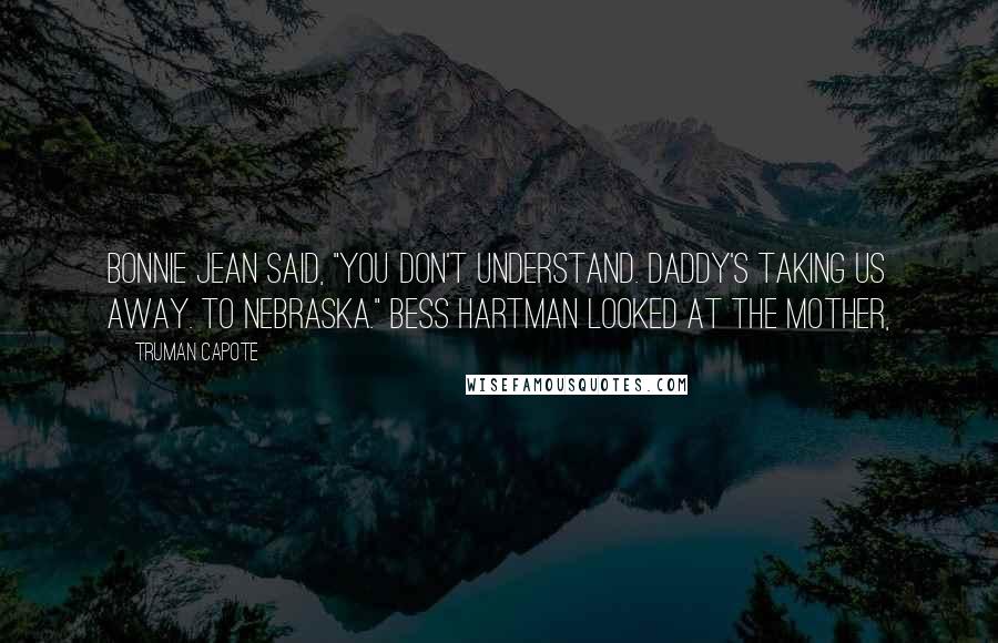 Truman Capote Quotes: Bonnie Jean said, "You don't understand. Daddy's taking us away. To Nebraska." Bess Hartman looked at the mother,