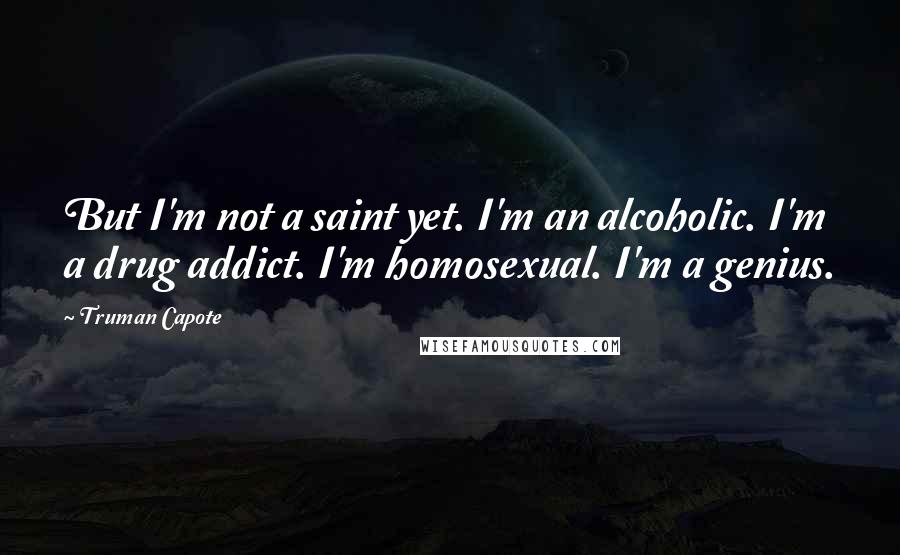 Truman Capote Quotes: But I'm not a saint yet. I'm an alcoholic. I'm a drug addict. I'm homosexual. I'm a genius.