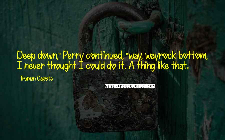 Truman Capote Quotes: Deep down," Perry continued, "way, wayrock-bottom, I never thought I could do it. A thing like that.