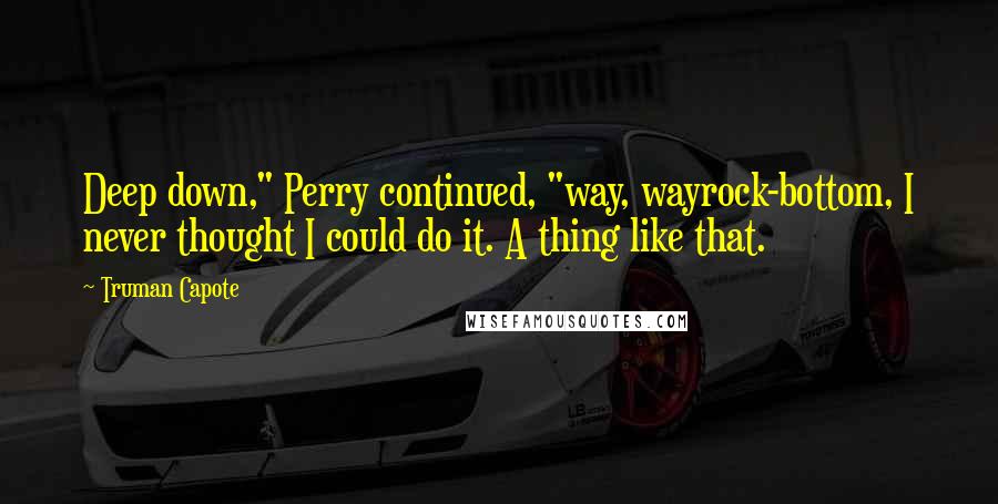 Truman Capote Quotes: Deep down," Perry continued, "way, wayrock-bottom, I never thought I could do it. A thing like that.