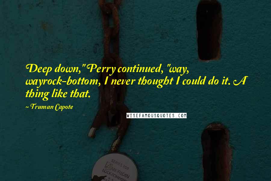 Truman Capote Quotes: Deep down," Perry continued, "way, wayrock-bottom, I never thought I could do it. A thing like that.