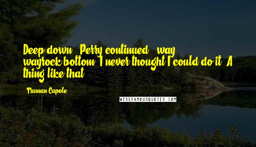 Truman Capote Quotes: Deep down," Perry continued, "way, wayrock-bottom, I never thought I could do it. A thing like that.