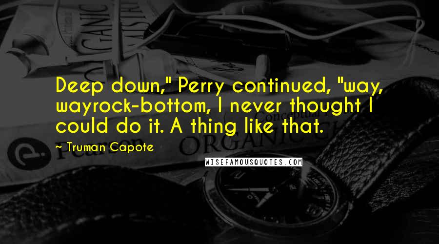 Truman Capote Quotes: Deep down," Perry continued, "way, wayrock-bottom, I never thought I could do it. A thing like that.