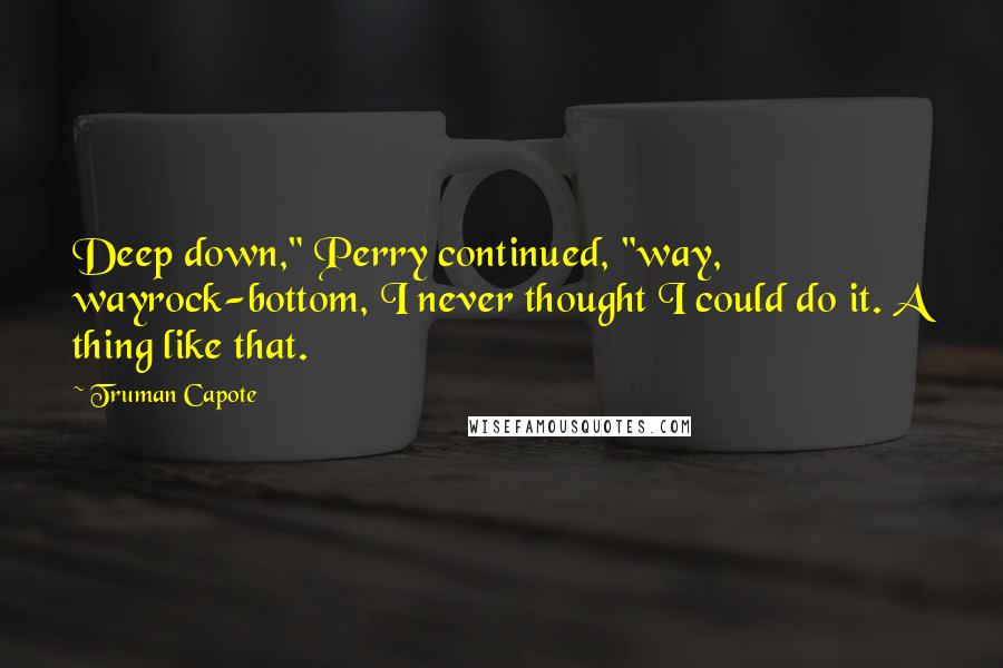 Truman Capote Quotes: Deep down," Perry continued, "way, wayrock-bottom, I never thought I could do it. A thing like that.