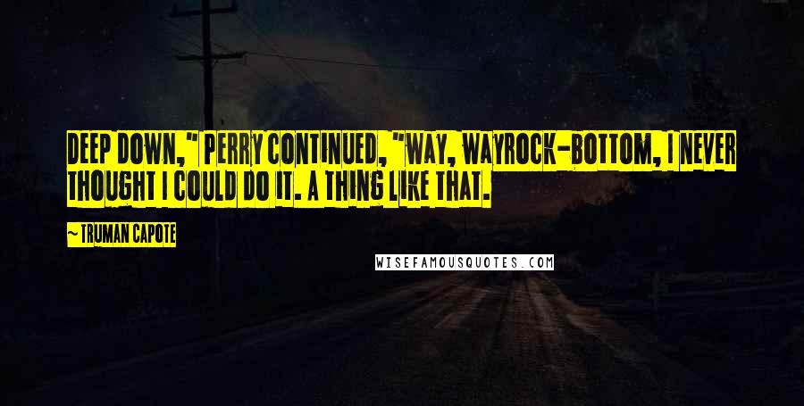 Truman Capote Quotes: Deep down," Perry continued, "way, wayrock-bottom, I never thought I could do it. A thing like that.