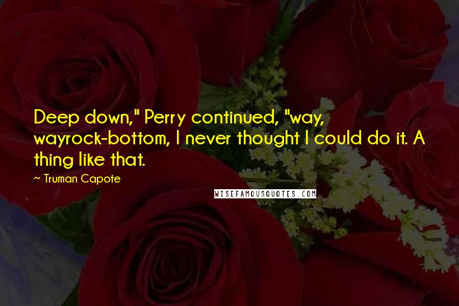 Truman Capote Quotes: Deep down," Perry continued, "way, wayrock-bottom, I never thought I could do it. A thing like that.