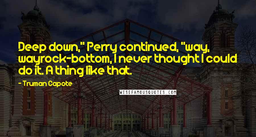 Truman Capote Quotes: Deep down," Perry continued, "way, wayrock-bottom, I never thought I could do it. A thing like that.