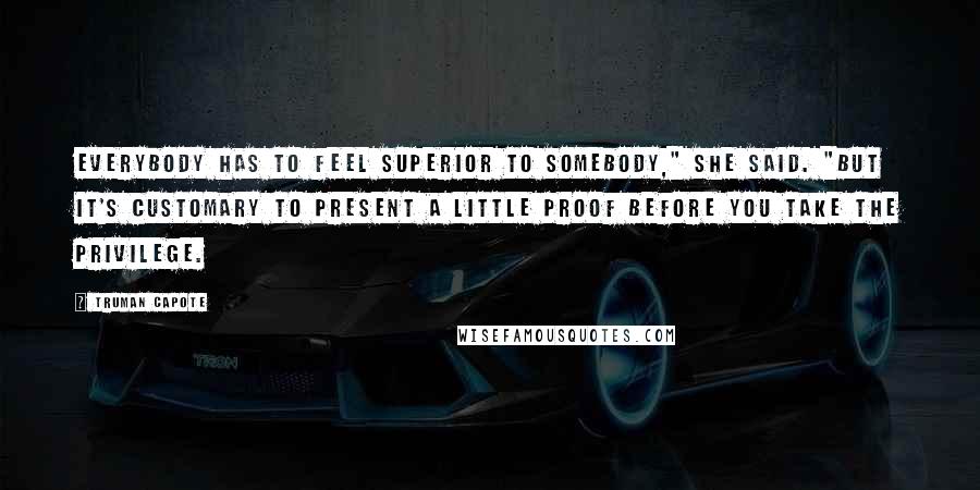 Truman Capote Quotes: Everybody has to feel superior to somebody," she said. "But it's customary to present a little proof before you take the privilege.