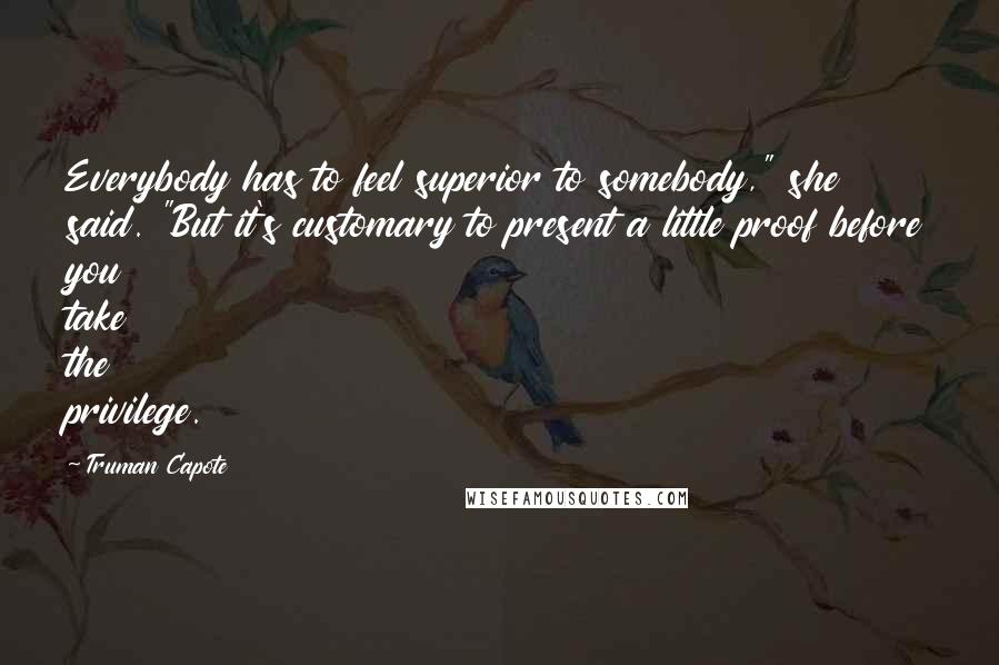 Truman Capote Quotes: Everybody has to feel superior to somebody," she said. "But it's customary to present a little proof before you take the privilege.