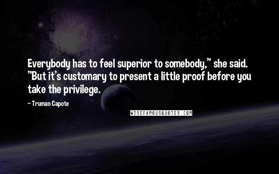 Truman Capote Quotes: Everybody has to feel superior to somebody," she said. "But it's customary to present a little proof before you take the privilege.