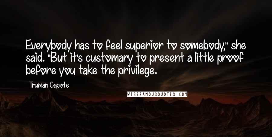 Truman Capote Quotes: Everybody has to feel superior to somebody," she said. "But it's customary to present a little proof before you take the privilege.