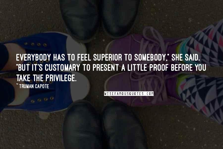 Truman Capote Quotes: Everybody has to feel superior to somebody," she said. "But it's customary to present a little proof before you take the privilege.