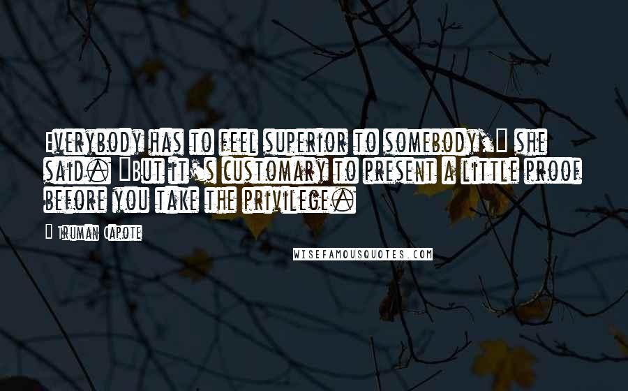 Truman Capote Quotes: Everybody has to feel superior to somebody," she said. "But it's customary to present a little proof before you take the privilege.