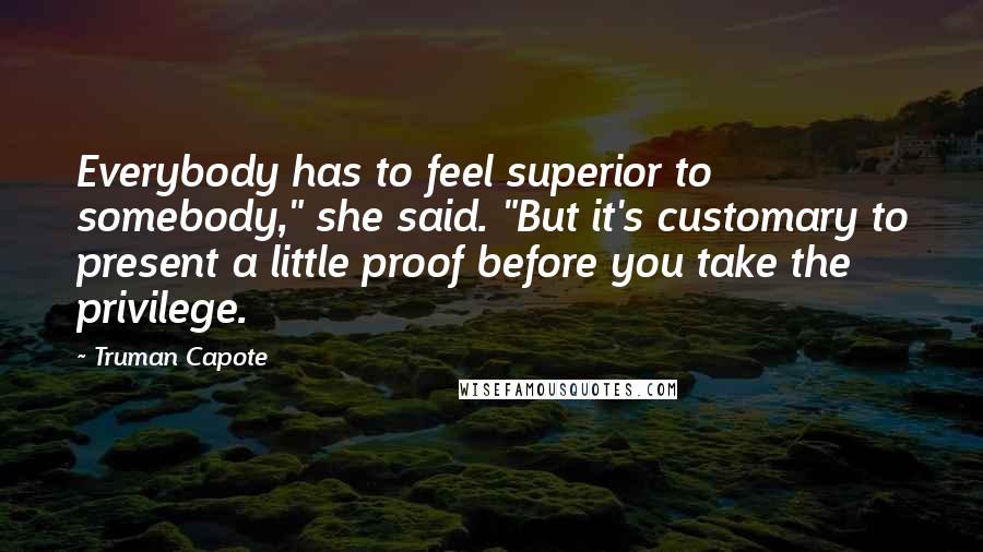 Truman Capote Quotes: Everybody has to feel superior to somebody," she said. "But it's customary to present a little proof before you take the privilege.