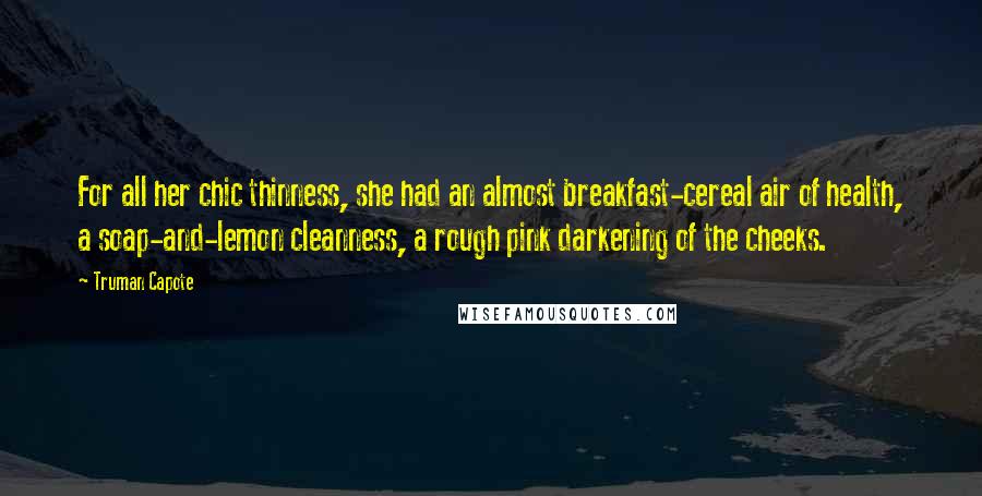 Truman Capote Quotes: For all her chic thinness, she had an almost breakfast-cereal air of health, a soap-and-lemon cleanness, a rough pink darkening of the cheeks.