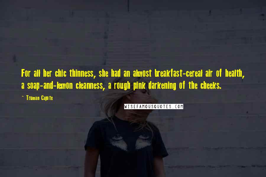 Truman Capote Quotes: For all her chic thinness, she had an almost breakfast-cereal air of health, a soap-and-lemon cleanness, a rough pink darkening of the cheeks.