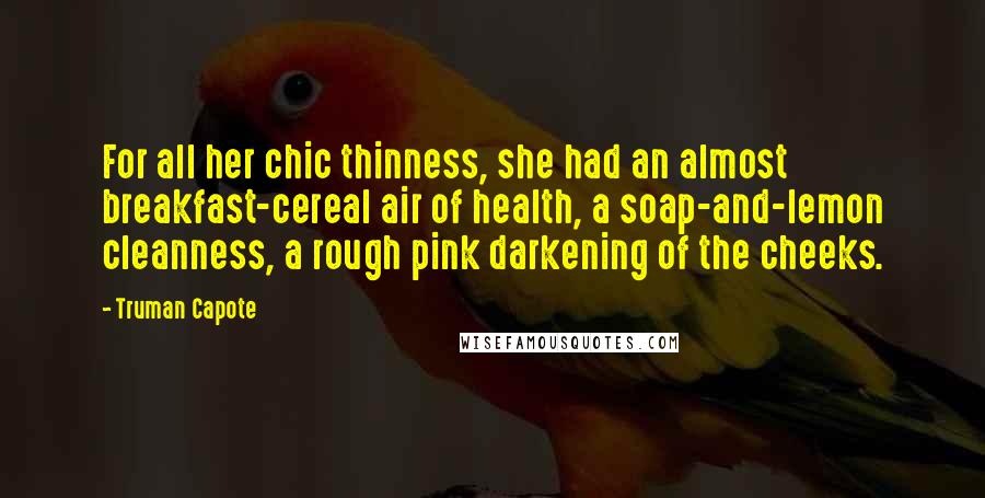 Truman Capote Quotes: For all her chic thinness, she had an almost breakfast-cereal air of health, a soap-and-lemon cleanness, a rough pink darkening of the cheeks.