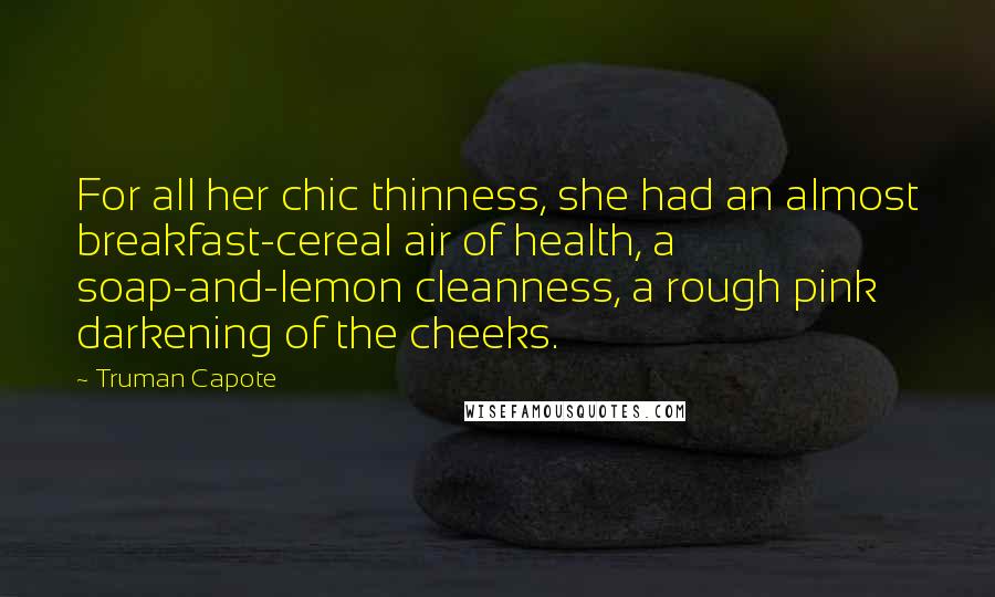 Truman Capote Quotes: For all her chic thinness, she had an almost breakfast-cereal air of health, a soap-and-lemon cleanness, a rough pink darkening of the cheeks.