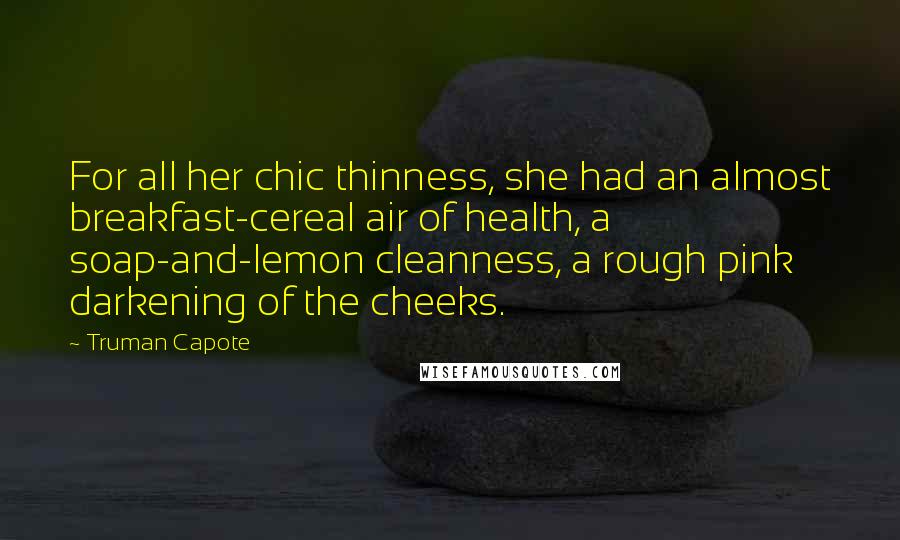 Truman Capote Quotes: For all her chic thinness, she had an almost breakfast-cereal air of health, a soap-and-lemon cleanness, a rough pink darkening of the cheeks.