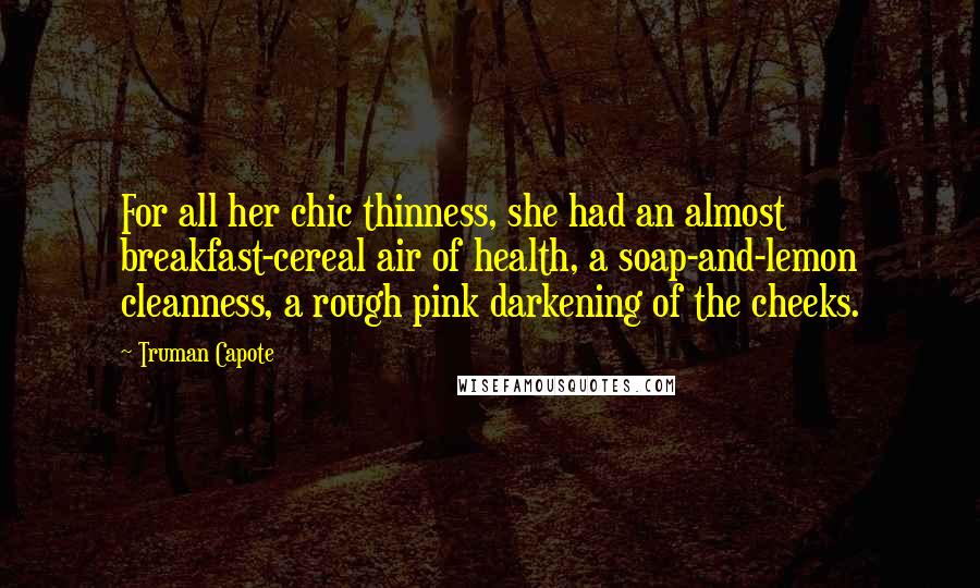 Truman Capote Quotes: For all her chic thinness, she had an almost breakfast-cereal air of health, a soap-and-lemon cleanness, a rough pink darkening of the cheeks.