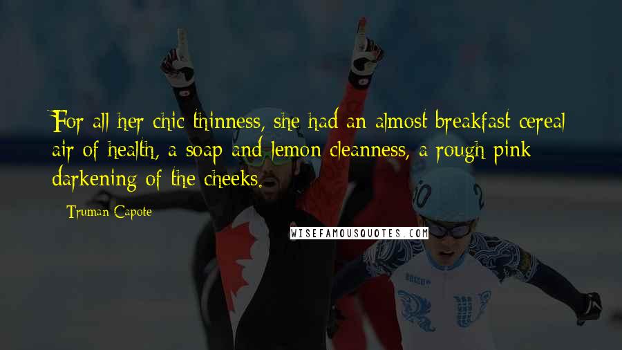 Truman Capote Quotes: For all her chic thinness, she had an almost breakfast-cereal air of health, a soap-and-lemon cleanness, a rough pink darkening of the cheeks.