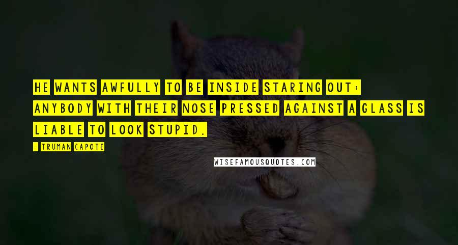 Truman Capote Quotes: He wants awfully to be inside staring out: anybody with their nose pressed against a glass is liable to look stupid.