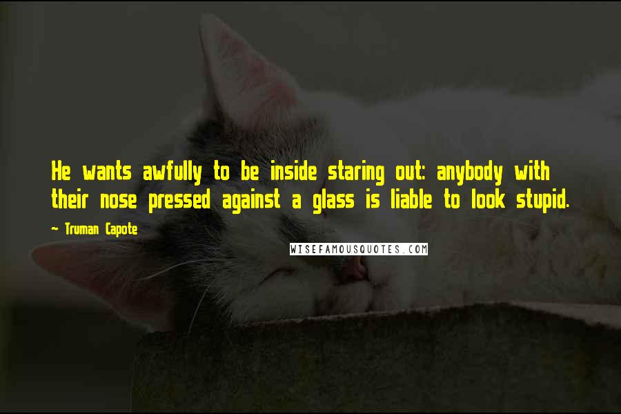 Truman Capote Quotes: He wants awfully to be inside staring out: anybody with their nose pressed against a glass is liable to look stupid.