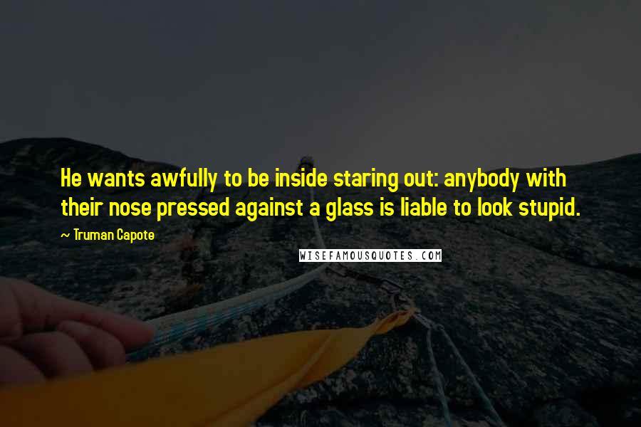 Truman Capote Quotes: He wants awfully to be inside staring out: anybody with their nose pressed against a glass is liable to look stupid.