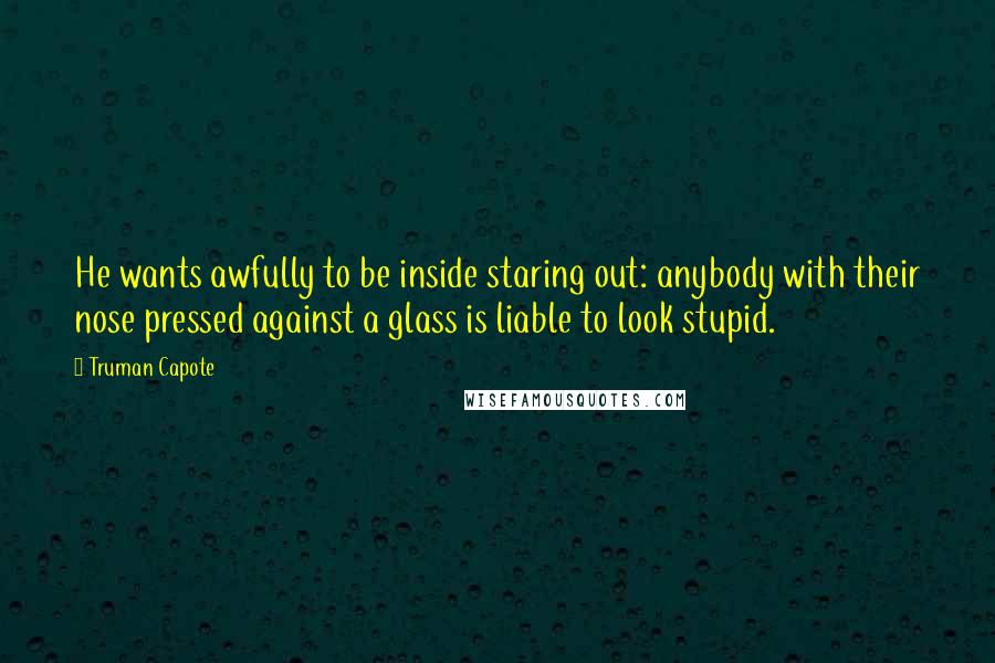 Truman Capote Quotes: He wants awfully to be inside staring out: anybody with their nose pressed against a glass is liable to look stupid.