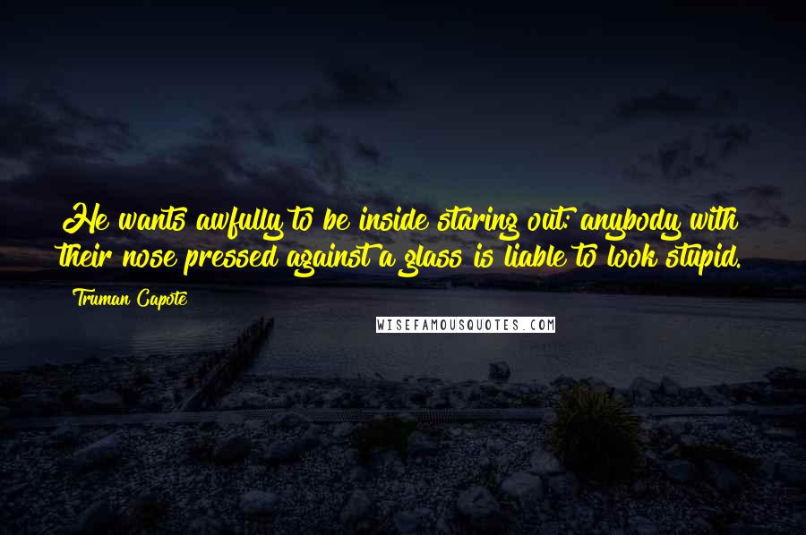 Truman Capote Quotes: He wants awfully to be inside staring out: anybody with their nose pressed against a glass is liable to look stupid.