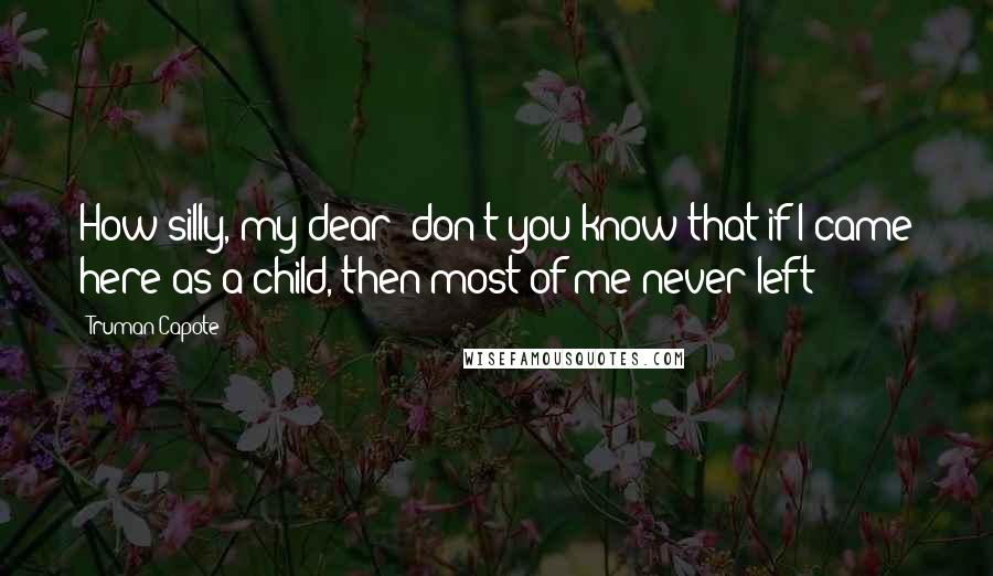 Truman Capote Quotes: How silly, my dear; don't you know that if I came here as a child, then most of me never left?