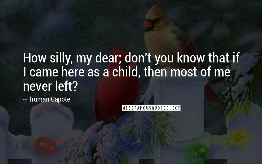 Truman Capote Quotes: How silly, my dear; don't you know that if I came here as a child, then most of me never left?