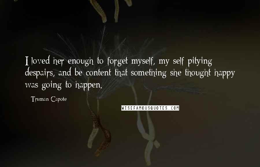 Truman Capote Quotes: I loved her enough to forget myself, my self pitying despairs, and be content that something she thought happy was going to happen.