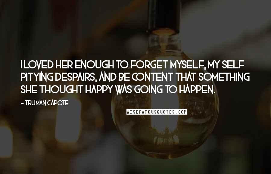 Truman Capote Quotes: I loved her enough to forget myself, my self pitying despairs, and be content that something she thought happy was going to happen.